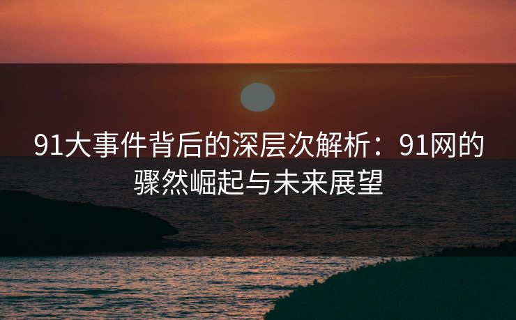 91大事件背后的深层次解析：91网的骤然崛起与未来展望