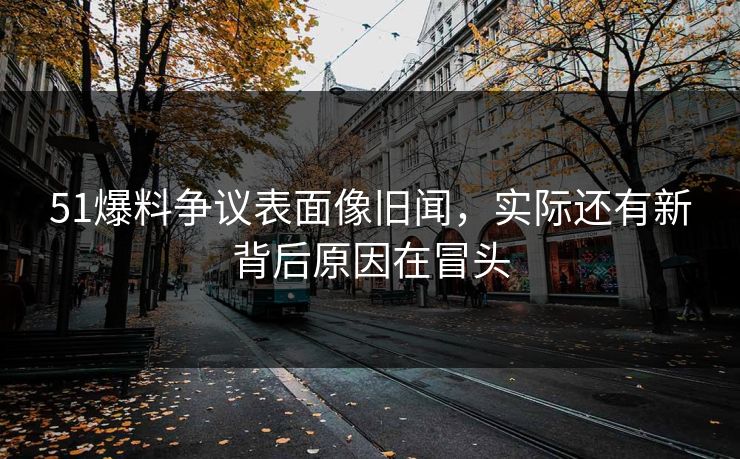 51爆料争议表面像旧闻，实际还有新背后原因在冒头