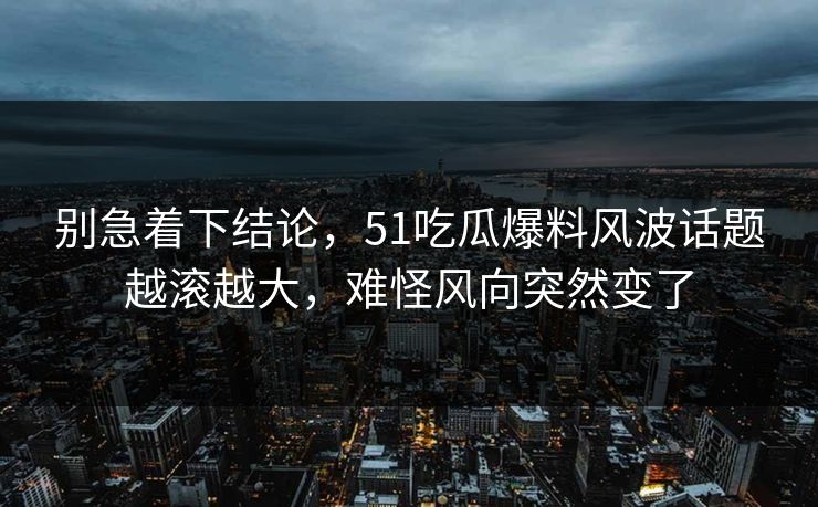 别急着下结论，51吃瓜爆料风波话题越滚越大，难怪风向突然变了