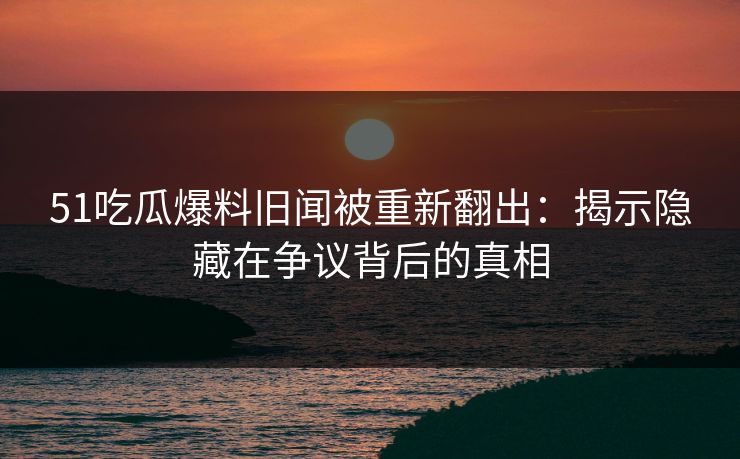 51吃瓜爆料旧闻被重新翻出：揭示隐藏在争议背后的真相