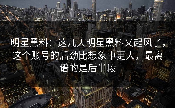 明星黑料:这几天明星黑料又起风了,这个账号的后劲比想象中更大,最离谱的是后半段 明星黑料:这几天明星黑料又起风了,这个账号的后劲比想象中更大,最离谱的是后半段