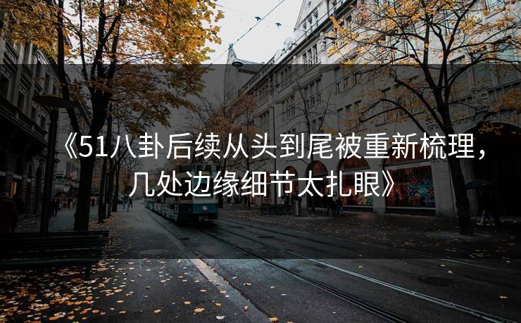 《51八卦后续从头到尾被重新梳理，几处边缘细节太扎眼》