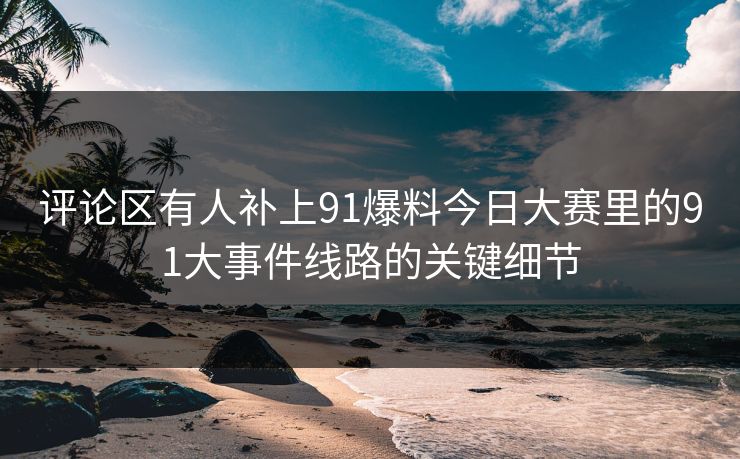 评论区有人补上91爆料今日大赛里的91大事件线路的关键细节