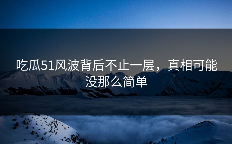 吃瓜51风波背后不止一层，真相可能没那么简单