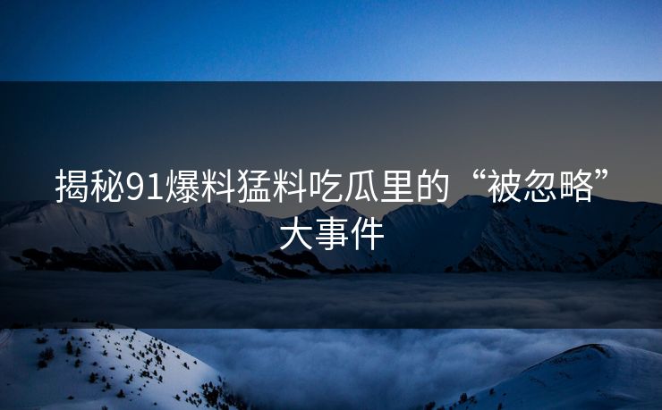 揭秘91爆料猛料吃瓜里的“被忽略”大事件