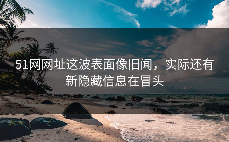 51网网址这波表面像旧闻，实际还有新隐藏信息在冒头