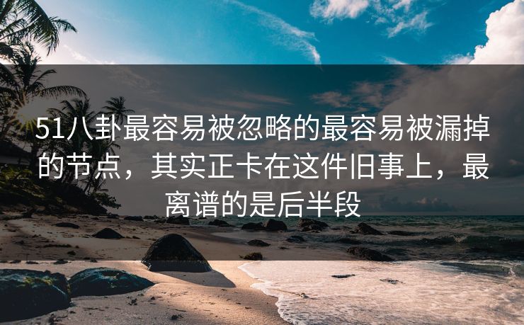 51八卦最容易被忽略的最容易被漏掉的节点，其实正卡在这件旧事上，最离谱的是后半段