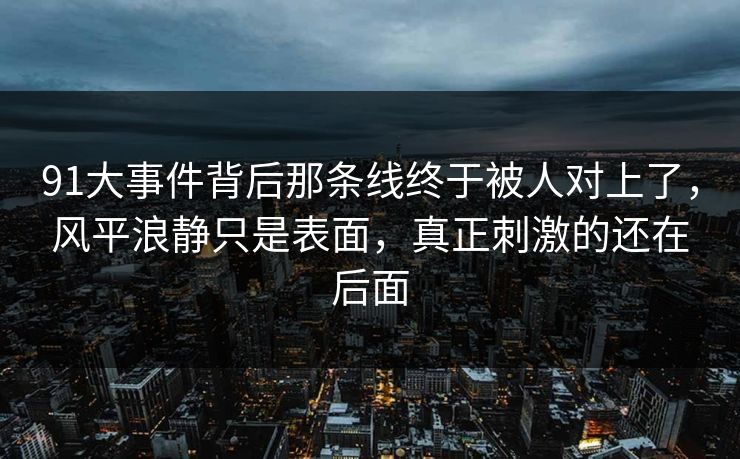 91大事件背后那条线终于被人对上了，风平浪静只是表面，真正刺激的还在后面