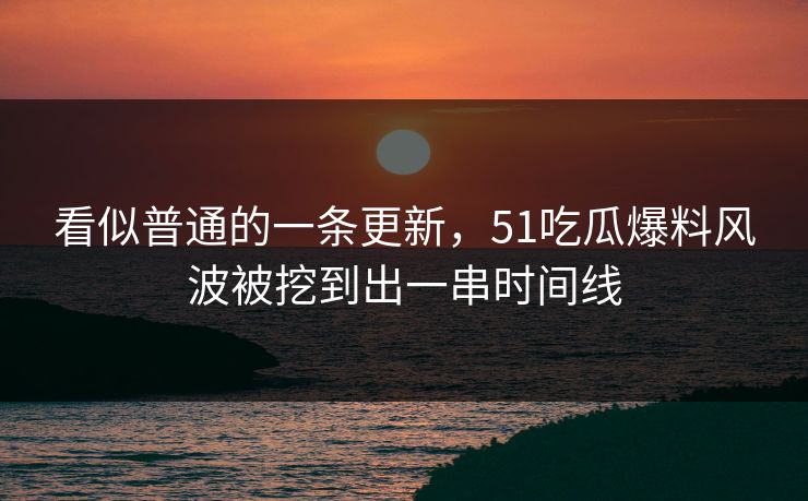 看似普通的一条更新，51吃瓜爆料风波被挖到出一串时间线