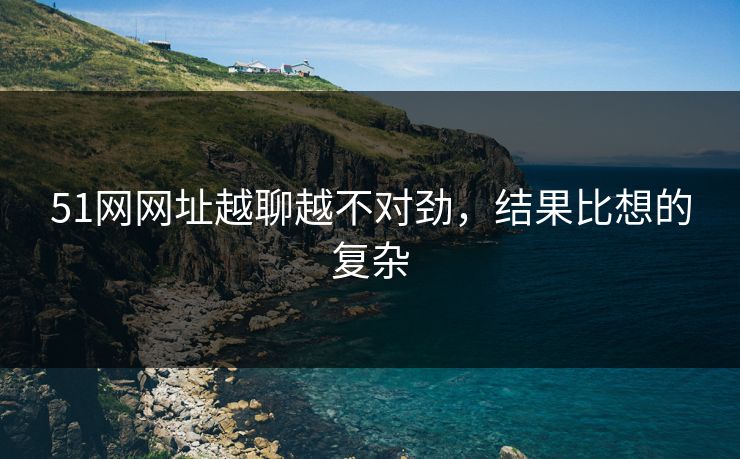 51网网址越聊越不对劲，结果比想的复杂