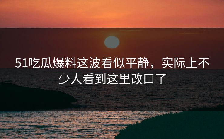 51吃瓜爆料这波看似平静，实际上不少人看到这里改口了