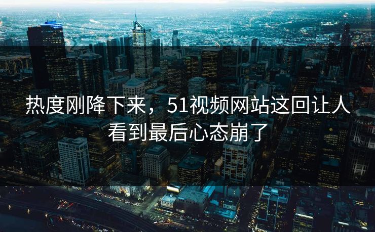 热度刚降下来，51视频网站这回让人看到最后心态崩了