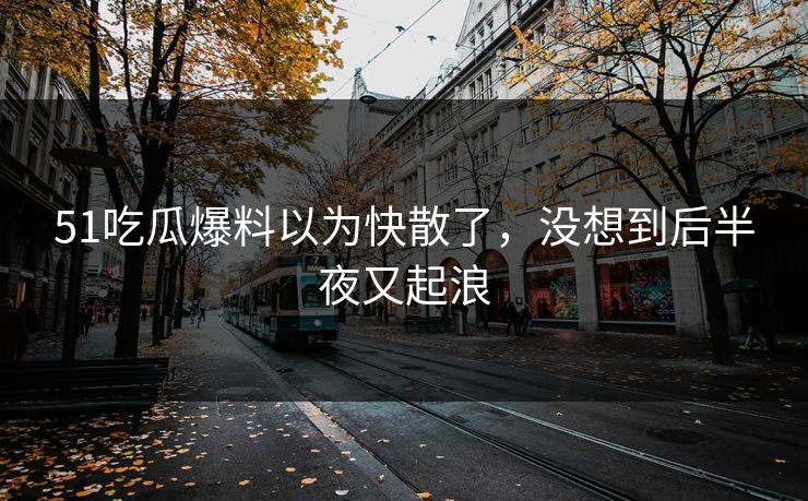 51吃瓜爆料以为快散了，没想到后半夜又起浪