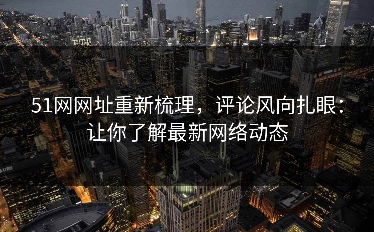 51网网址重新梳理，评论风向扎眼：让你了解最新网络动态