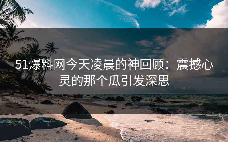 51爆料网今天凌晨的神回顾：震撼心灵的那个瓜引发深思