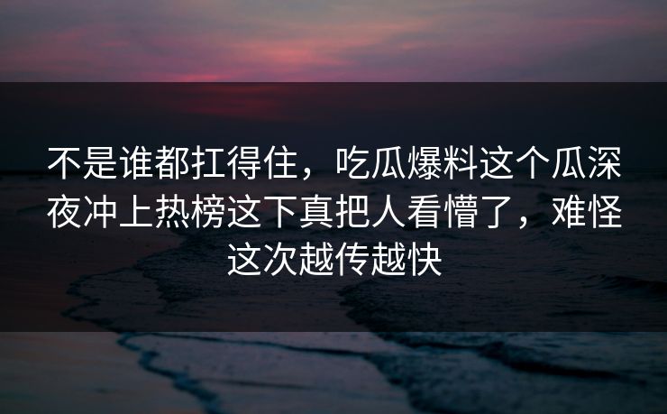 不是谁都扛得住，吃瓜爆料这个瓜深夜冲上热榜这下真把人看懵了，难怪这次越传越快