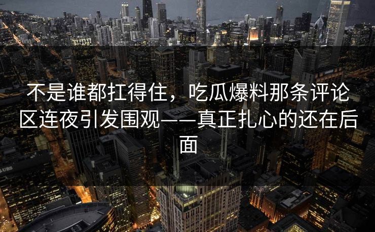 不是谁都扛得住,吃瓜爆料那条评论区连夜引发围观——真正扎心的还在后面 不是谁都扛得住,吃瓜爆料那条评论区连夜引发围观——真正扎心的还在后面