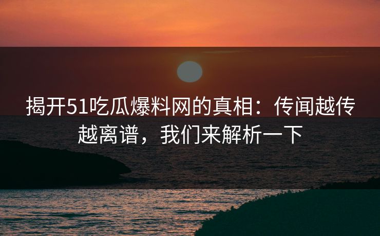 揭开51吃瓜爆料网的真相：传闻越传越离谱，我们来解析一下