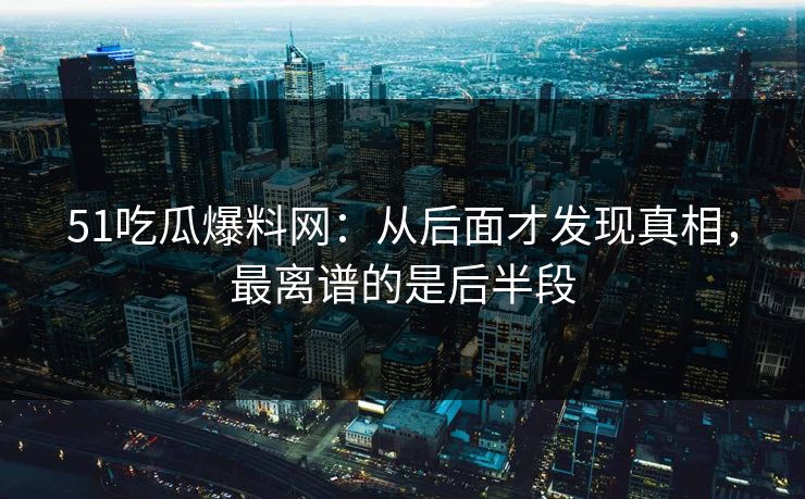 51吃瓜爆料网：从后面才发现真相，最离谱的是后半段