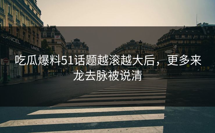 吃瓜爆料51话题越滚越大后，更多来龙去脉被说清