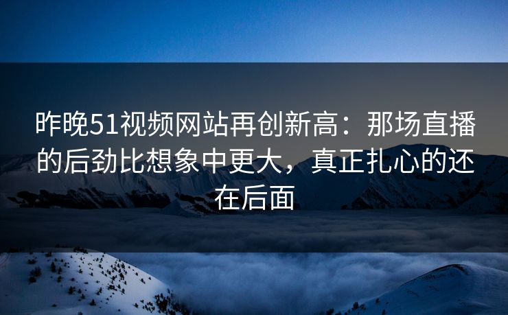 昨晚51视频网站再创新高：那场直播的后劲比想象中更大，真正扎心的还在后面