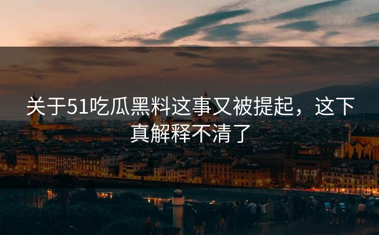 关于51吃瓜黑料这事又被提起，这下真解释不清了