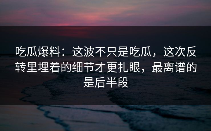 吃瓜爆料：这波不只是吃瓜，这次反转里埋着的细节才更扎眼，最离谱的是后半段