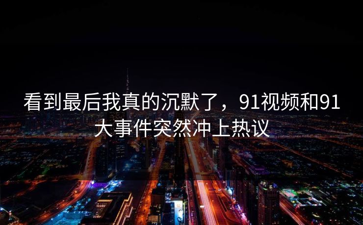 看到最后我真的沉默了，91视频和91大事件突然冲上热议
