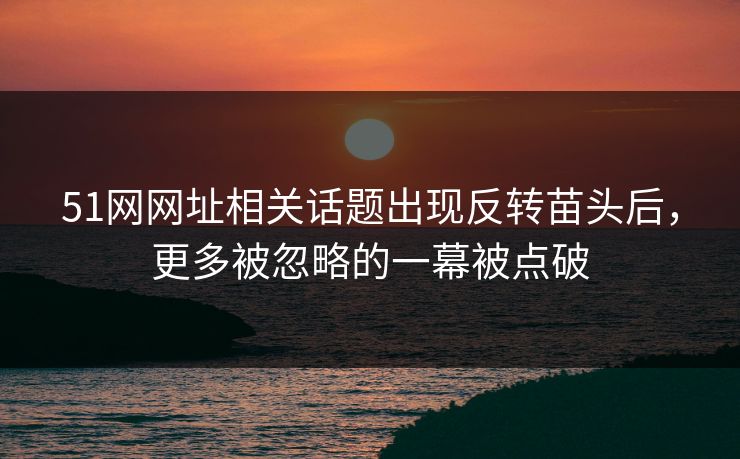 51网网址相关话题出现反转苗头后，更多被忽略的一幕被点破