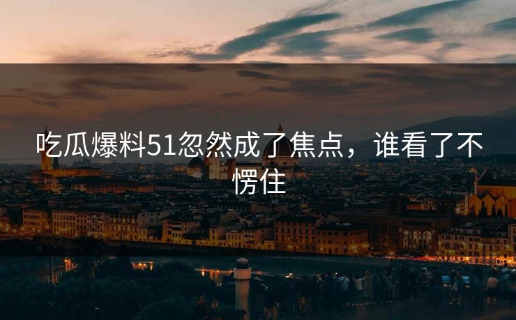吃瓜爆料51忽然成了焦点，谁看了不愣住
