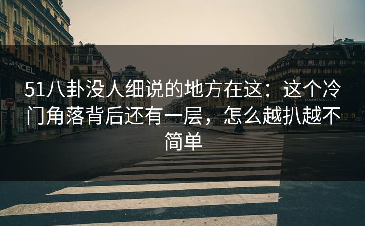 51八卦没人细说的地方在这：这个冷门角落背后还有一层，怎么越扒越不简单
