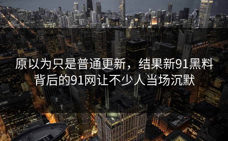 原以为只是普通更新，结果新91黑料背后的91网让不少人当场沉默