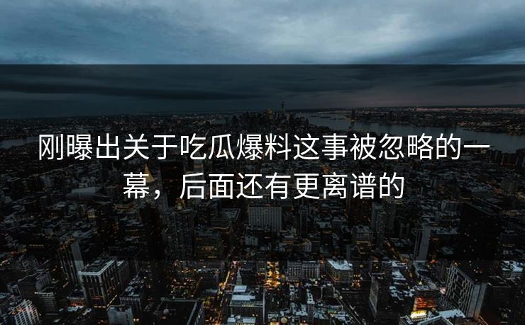 刚曝出关于吃瓜爆料这事被忽略的一幕，后面还有更离谱的