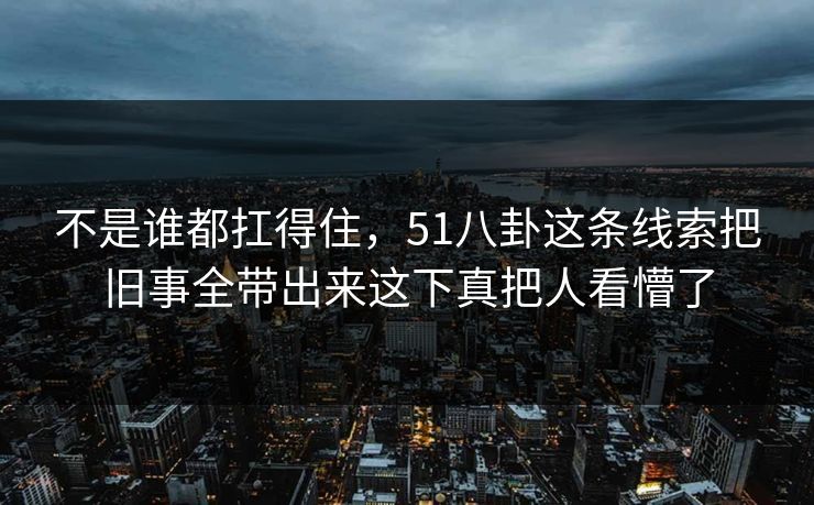 不是谁都扛得住，51八卦这条线索把旧事全带出来这下真把人看懵了