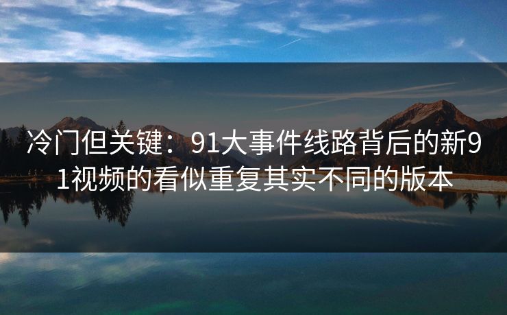 冷门但关键:91大事件线路背后的新91视频的看似重复其实不同的版本 冷门但关键:91大事件线路背后的新91视频的看似重复其实不同的版本