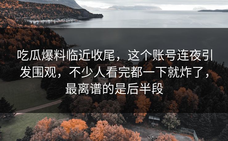 吃瓜爆料临近收尾，这个账号连夜引发围观，不少人看完都一下就炸了，最离谱的是后半段