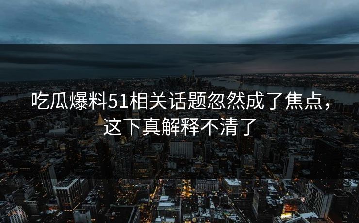 吃瓜爆料51相关话题忽然成了焦点，这下真解释不清了