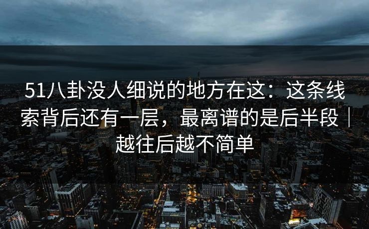 51八卦没人细说的地方在这：这条线索背后还有一层，最离谱的是后半段｜越往后越不简单
