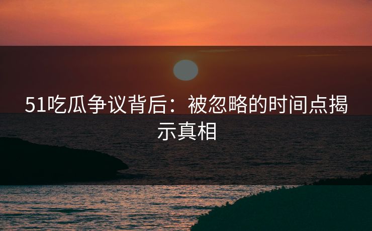 51吃瓜争议背后：被忽略的时间点揭示真相