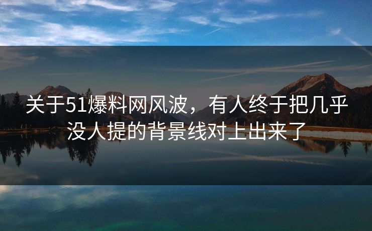 关于51爆料网风波，有人终于把几乎没人提的背景线对上出来了