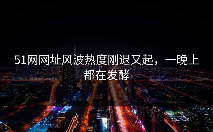 51网网址风波热度刚退又起,一晚上都在发酵 51网网址风波热度刚退又起,一晚上都在发酵