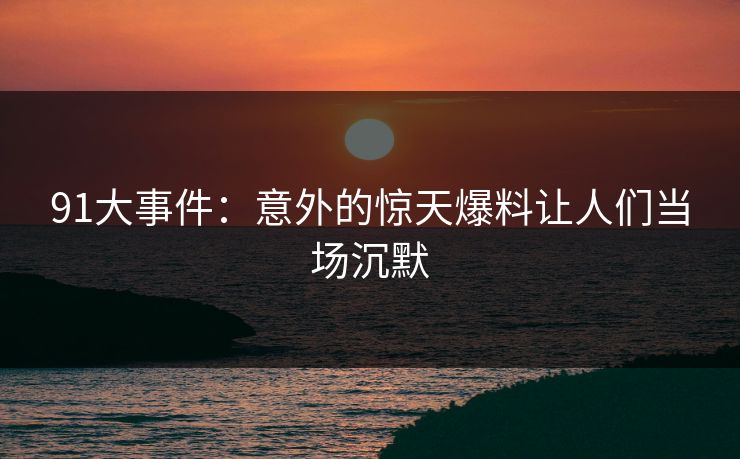 91大事件：意外的惊天爆料让人们当场沉默