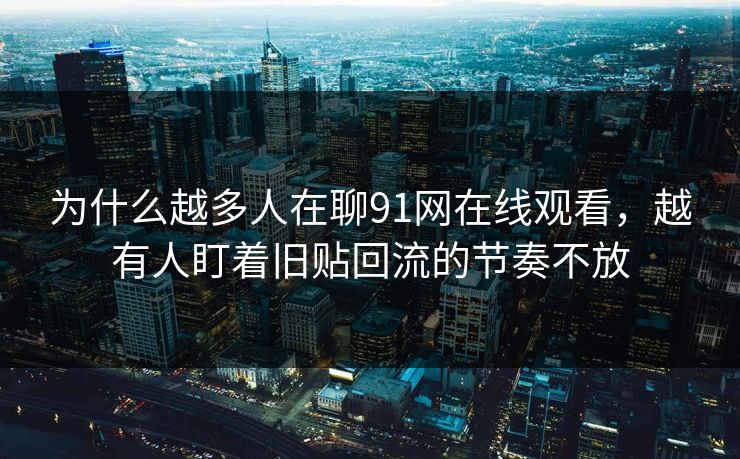 为什么越多人在聊91网在线观看，越有人盯着旧贴回流的节奏不放