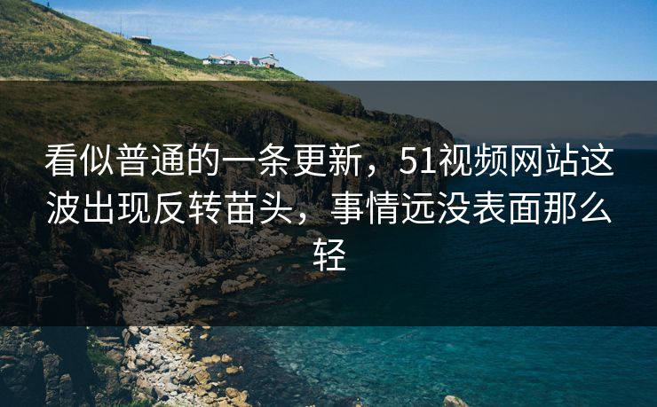 看似普通的一条更新，51视频网站这波出现反转苗头，事情远没表面那么轻