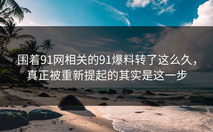 围着91网相关的91爆料转了这么久，真正被重新提起的其实是这一步