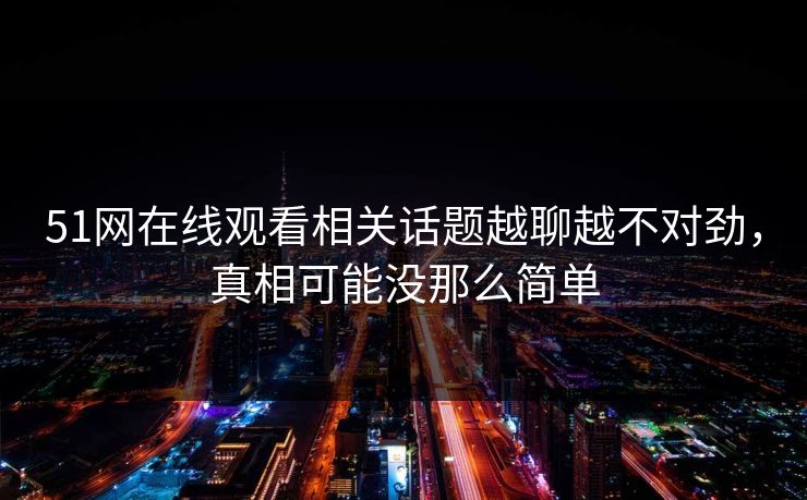 51网在线观看相关话题越聊越不对劲，真相可能没那么简单