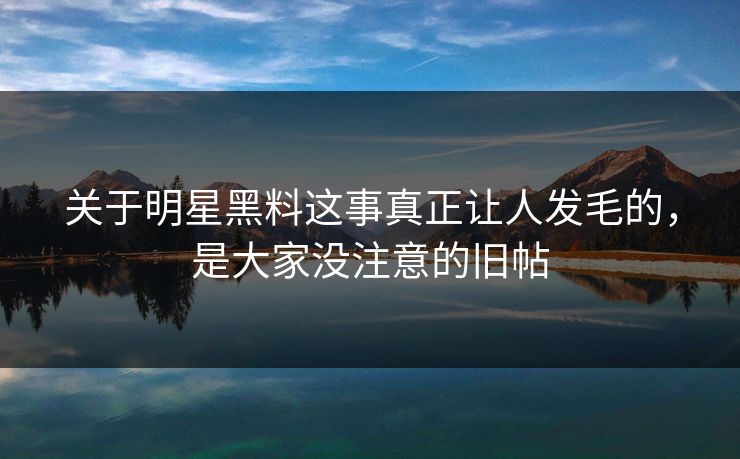 关于明星黑料这事真正让人发毛的，是大家没注意的旧帖
