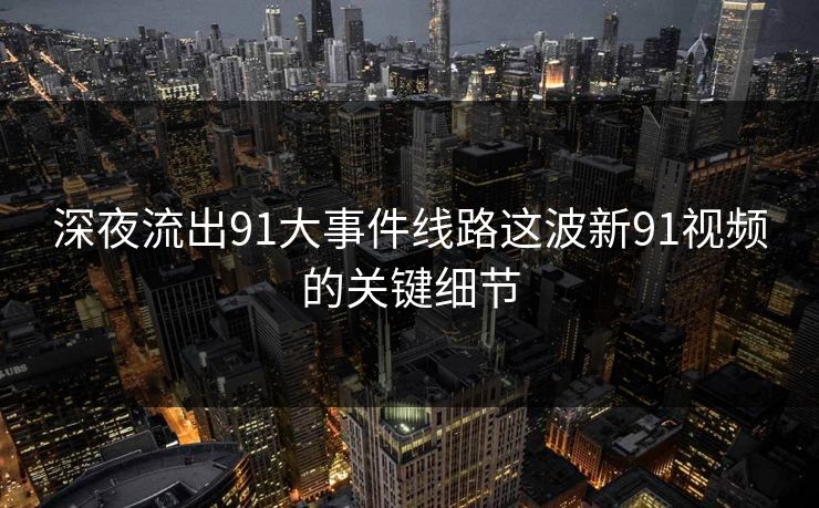 深夜流出91大事件线路这波新91视频的关键细节 深夜流出91大事件线路这波新91视频的关键细节