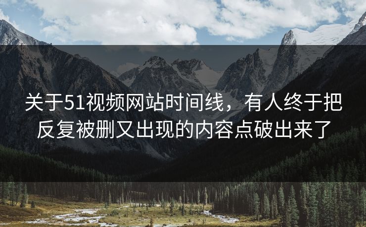 关于51视频网站时间线，有人终于把反复被删又出现的内容点破出来了