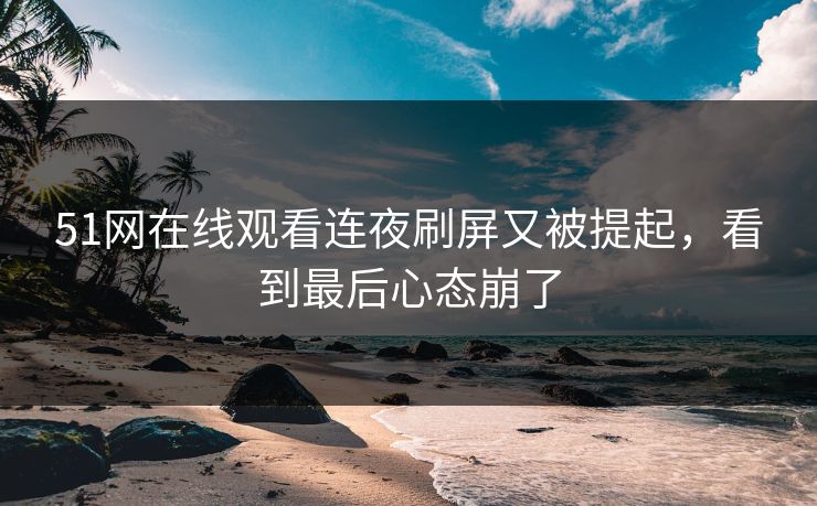 51网在线观看连夜刷屏又被提起，看到最后心态崩了